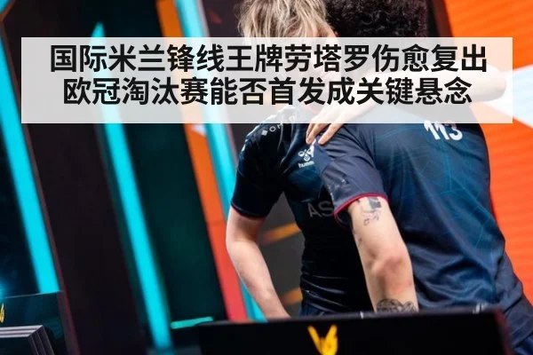 国际米兰锋线王牌劳塔罗伤愈复出欧冠淘汰赛能否首发成关键悬念