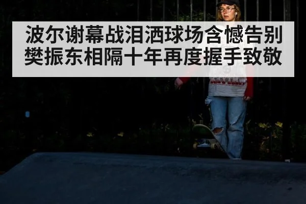 波尔谢幕战泪洒球场含憾告别 樊振东相隔十年再度握手致敬