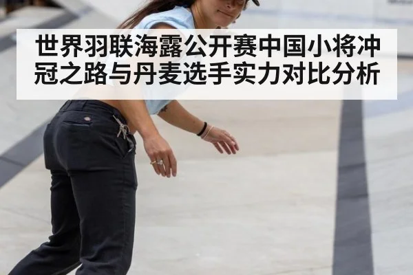 世界羽联海露公开赛中国小将冲冠之路与丹麦选手实力对比分析
